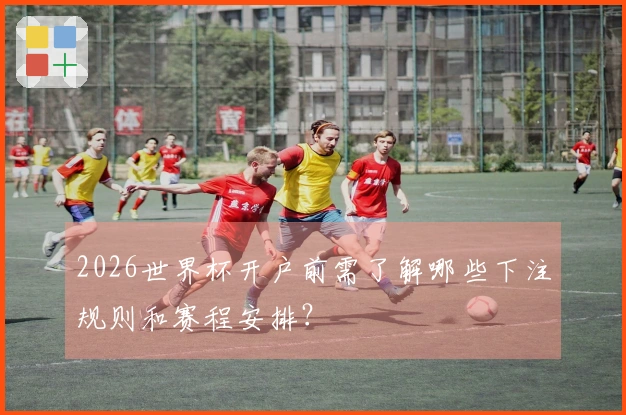 2026世界杯开户前需了解哪些下注规则和赛程安排？